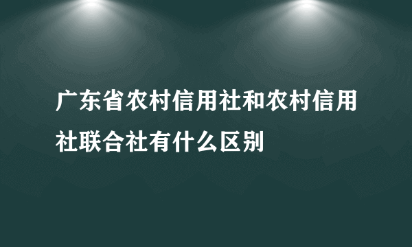 广东省农村信用社和农村信用社联合社有什么区别