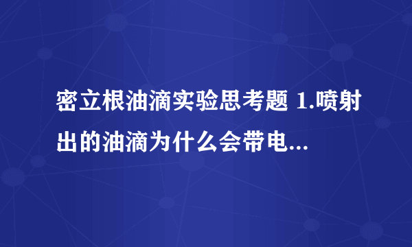 密立根油滴实验思考题 1.喷射出的油滴为什么会带电?如何判断油滴带电的正负和油滴所需电荷量的多少? 2.用静态法测量时,为什么必须使油滴匀速运动?实验中怎么样保证油滴匀速运动? 3.在对一个油滴测量过程中,发现平衡电压在不大的范围内逐渐变小,说明什么? 4.若油滴平衡未调节好,对实验结果有何影响?