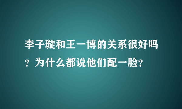 李子璇和王一博的关系很好吗？为什么都说他们配一脸？