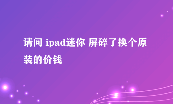 请问 ipad迷你 屏碎了换个原装的价钱