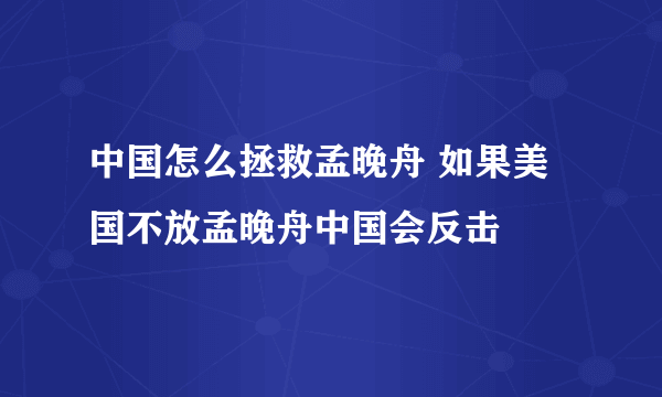 中国怎么拯救孟晚舟 如果美国不放孟晚舟中国会反击