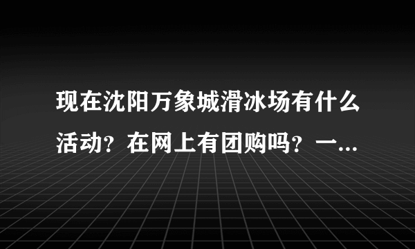 现在沈阳万象城滑冰场有什么活动？在网上有团购吗？一定给好评