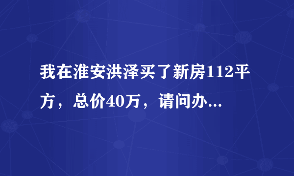 我在淮安洪泽买了新房112平方，总价40万，请问办房产证要交多少钱？