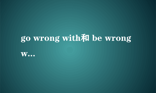 go wrong with和 be wrong with的区别