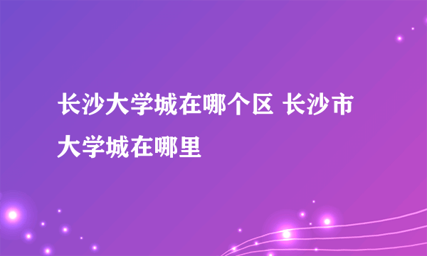 长沙大学城在哪个区 长沙市大学城在哪里