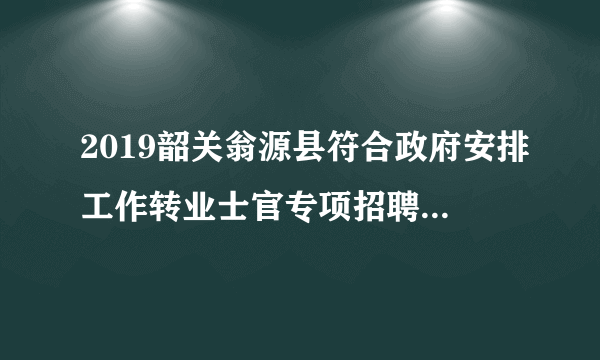 2019韶关翁源县符合政府安排工作转业士官专项招聘面试公告