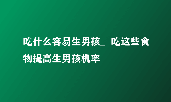 吃什么容易生男孩_  吃这些食物提高生男孩机率