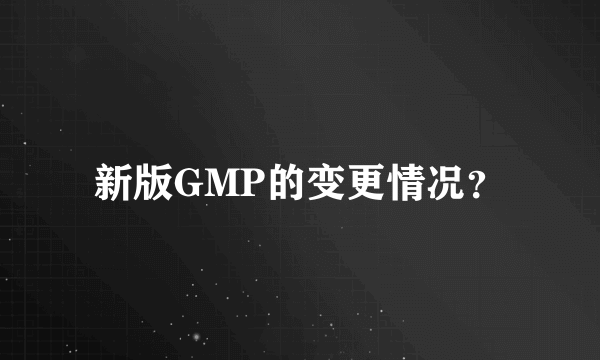 新版GMP的变更情况？