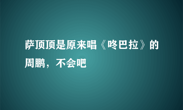 萨顶顶是原来唱《咚巴拉》的周鹏，不会吧