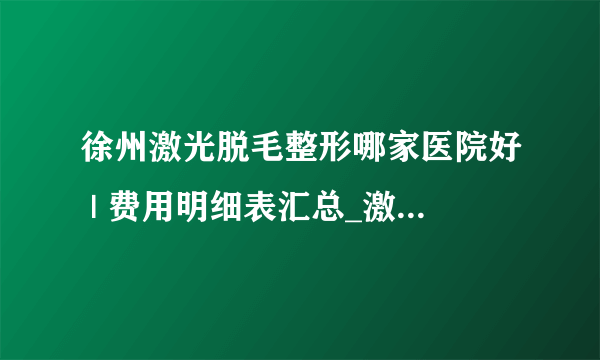 徐州激光脱毛整形哪家医院好 | 费用明细表汇总_激光脱毛一次大概需要多少钱啊？