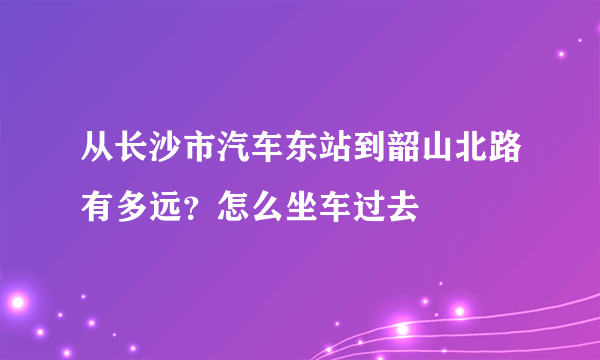 从长沙市汽车东站到韶山北路有多远？怎么坐车过去