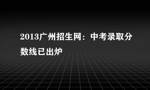 2013广州招生网：中考录取分数线已出炉