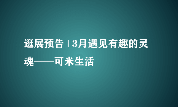 逛展预告 | 3月遇见有趣的灵魂——可米生活