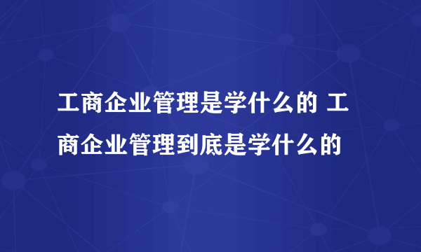 工商企业管理是学什么的 工商企业管理到底是学什么的