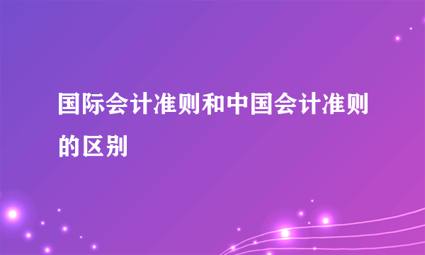 国际会计准则和中国会计准则的区别