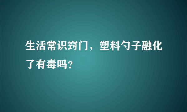 生活常识窍门，塑料勺子融化了有毒吗？