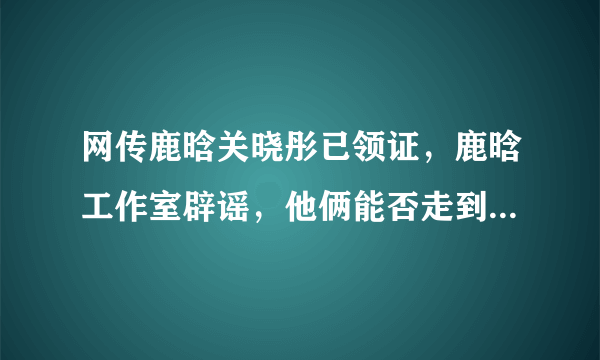 网传鹿晗关晓彤已领证，鹿晗工作室辟谣，他俩能否走到领证这一步？