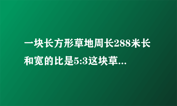 一块长方形草地周长288米长和宽的比是5:3这块草地的面积是多少平方米？