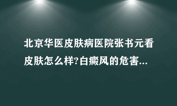 北京华医皮肤病医院张书元看皮肤怎么样?白癜风的危害有哪些?