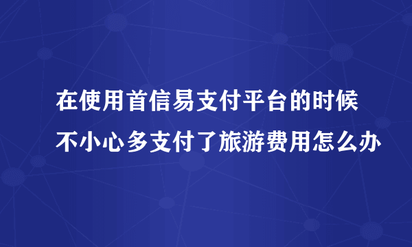 在使用首信易支付平台的时候不小心多支付了旅游费用怎么办