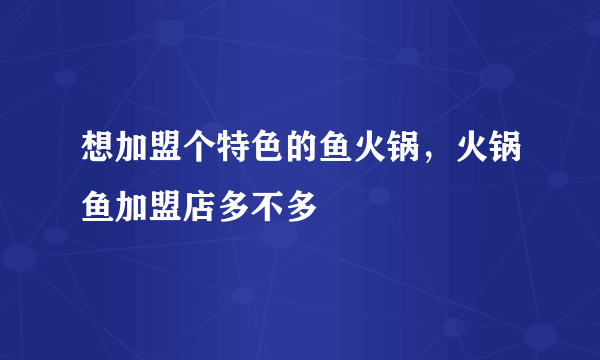 想加盟个特色的鱼火锅，火锅鱼加盟店多不多