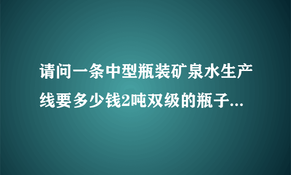 请问一条中型瓶装矿泉水生产线要多少钱2吨双级的瓶子是康师傅瓶子大小的