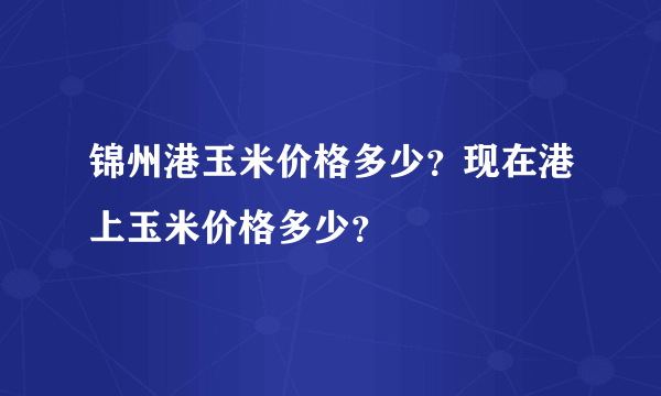 锦州港玉米价格多少？现在港上玉米价格多少？