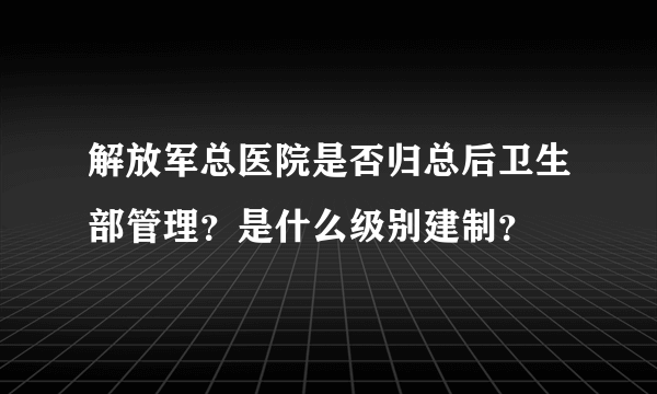 解放军总医院是否归总后卫生部管理？是什么级别建制？