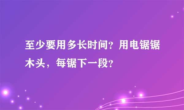 至少要用多长时间？用电锯锯木头，每锯下一段？