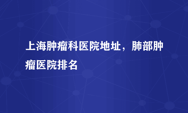 上海肿瘤科医院地址，肺部肿瘤医院排名