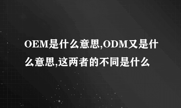 OEM是什么意思,ODM又是什么意思,这两者的不同是什么