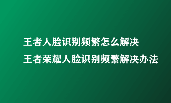 王者人脸识别频繁怎么解决 王者荣耀人脸识别频繁解决办法