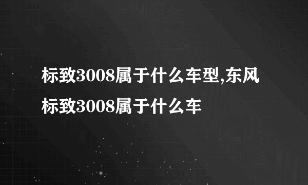 标致3008属于什么车型,东风标致3008属于什么车