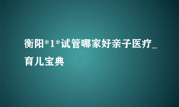 衡阳*1*试管哪家好亲子医疗_育儿宝典