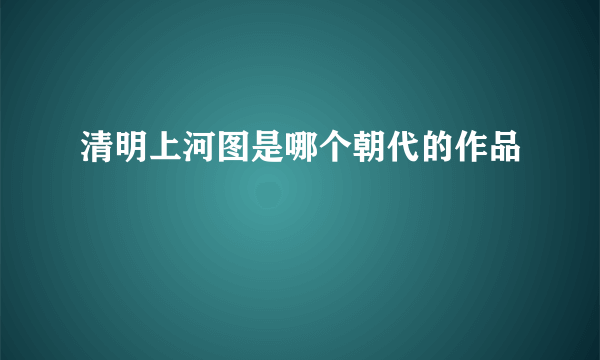 清明上河图是哪个朝代的作品