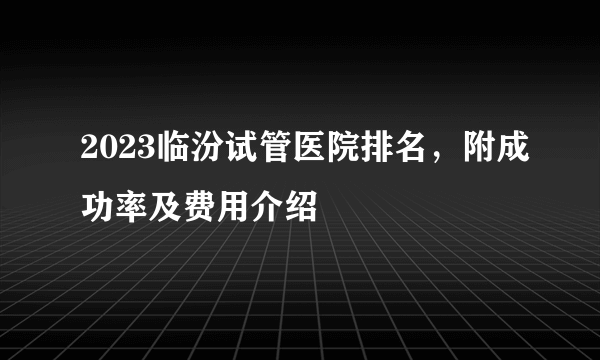 2023临汾试管医院排名，附成功率及费用介绍