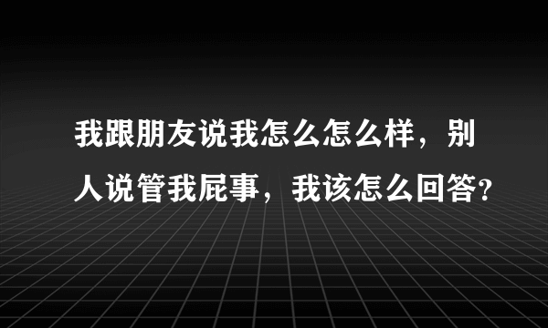 我跟朋友说我怎么怎么样，别人说管我屁事，我该怎么回答？