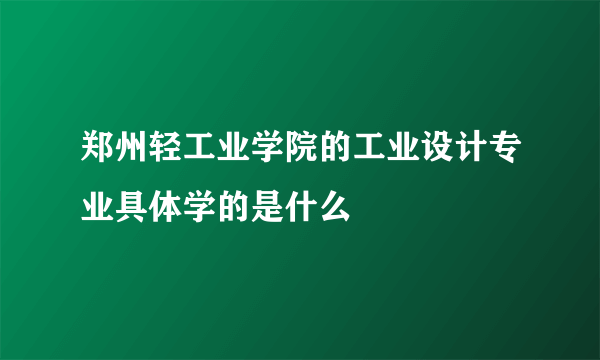 郑州轻工业学院的工业设计专业具体学的是什么