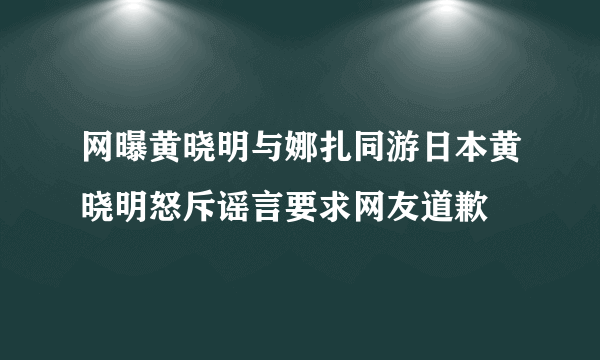 网曝黄晓明与娜扎同游日本黄晓明怒斥谣言要求网友道歉