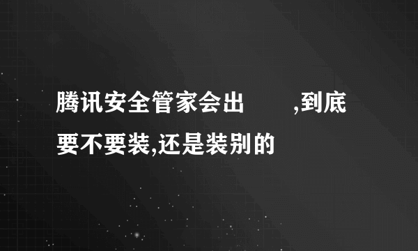 腾讯安全管家会出問題,到底要不要装,还是装别的