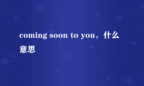 coming soon to you，什么意思