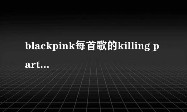 blackpink每首歌的killing part分别是谁唱的？