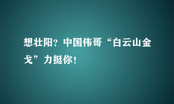 想壮阳？中国伟哥“白云山金戈”力挺你！