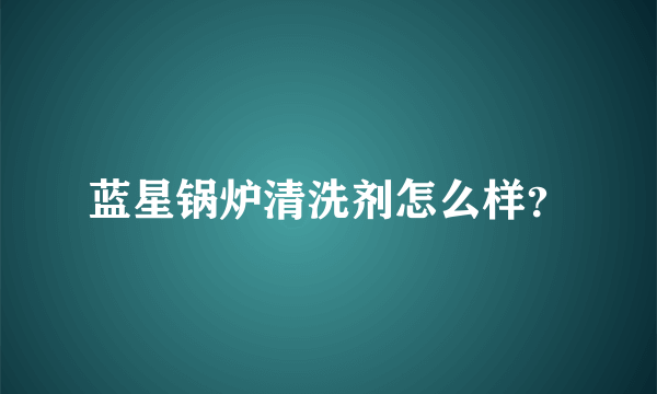 蓝星锅炉清洗剂怎么样？