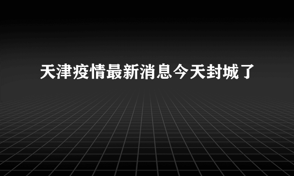 天津疫情最新消息今天封城了