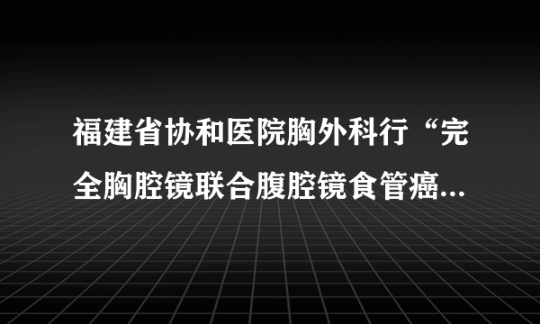 福建省协和医院胸外科行“完全胸腔镜联合腹腔镜食管癌”切除取得突破