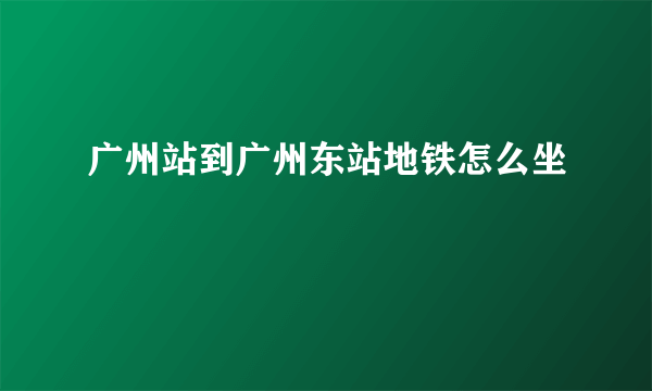 广州站到广州东站地铁怎么坐