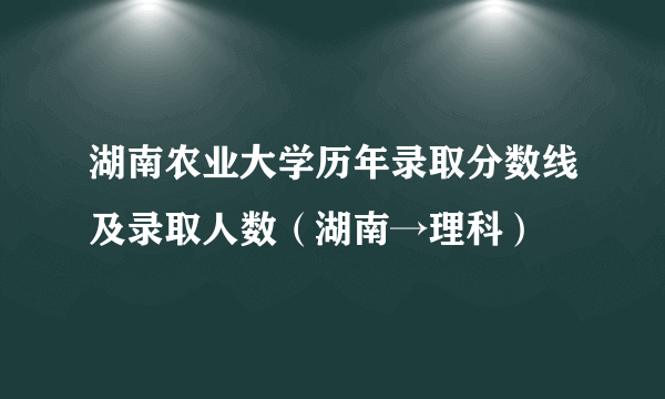 湖南农业大学历年录取分数线及录取人数（湖南→理科）