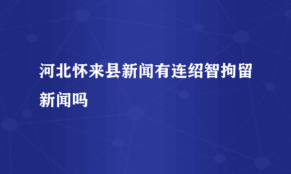 河北怀来县新闻有连绍智拘留新闻吗