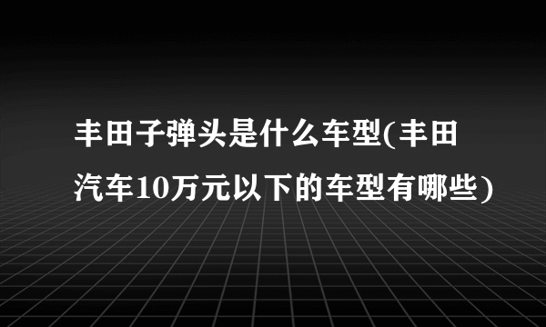 丰田子弹头是什么车型(丰田汽车10万元以下的车型有哪些)